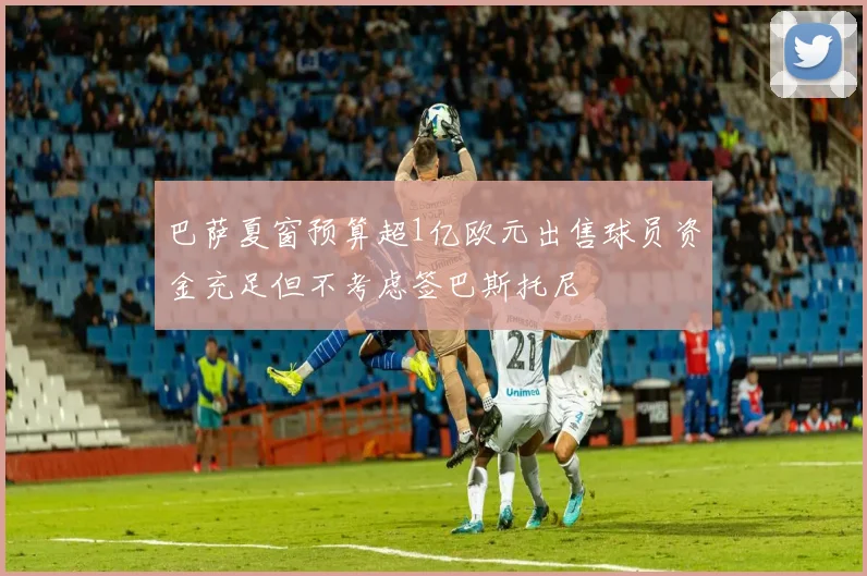 巴萨夏窗预算超1亿欧元出售球员资金充足但不考虑签巴斯托尼