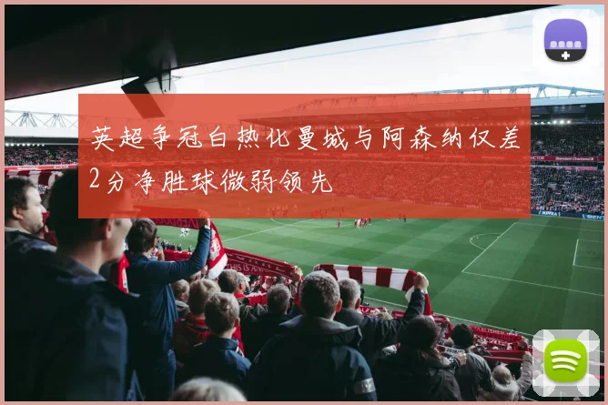 英超争冠白热化曼城与阿森纳仅差2分净胜球微弱领先