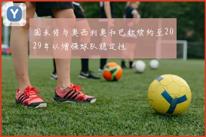 国米将与奥西利奥和巴钦续约至2029年以增强球队稳定性