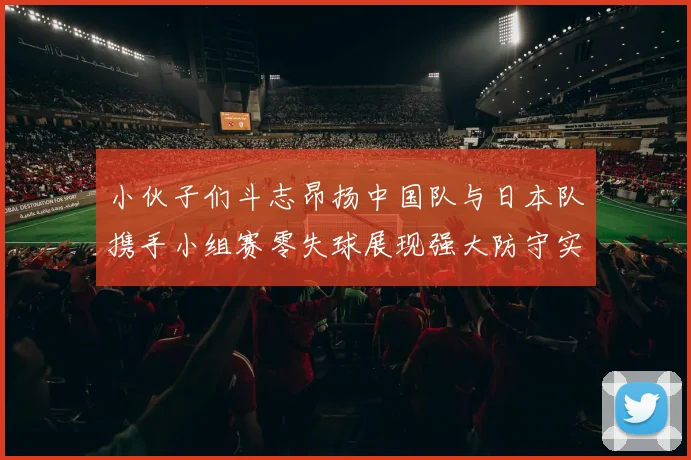 小伙子们斗志昂扬中国队与日本队携手小组赛零失球展现强大防守实力