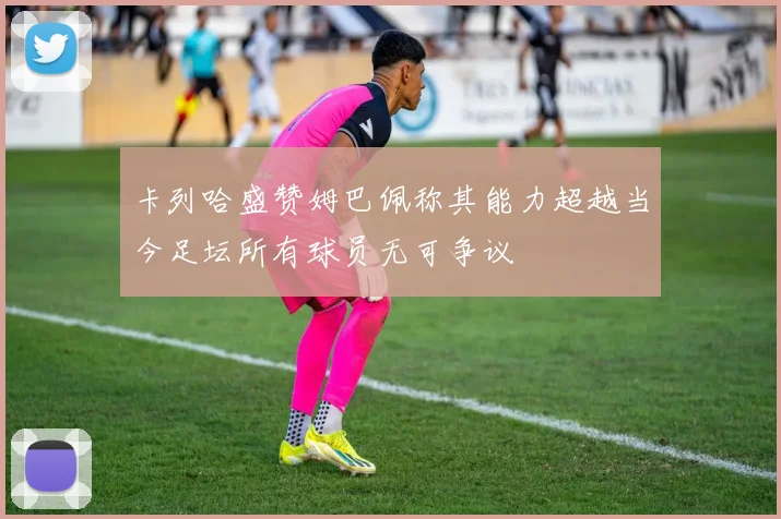 卡列哈盛赞姆巴佩称其能力超越当今足坛所有球员无可争议