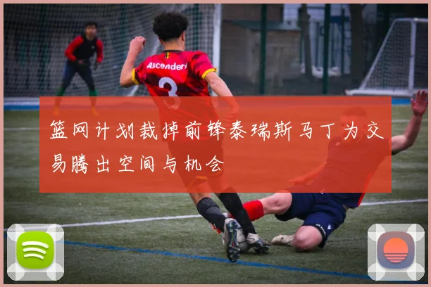 篮网计划裁掉前锋泰瑞斯马丁为交易腾出空间与机会