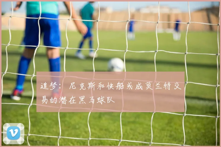 追梦：尼克斯和快船或成莫兰特交易的潜在黑马球队