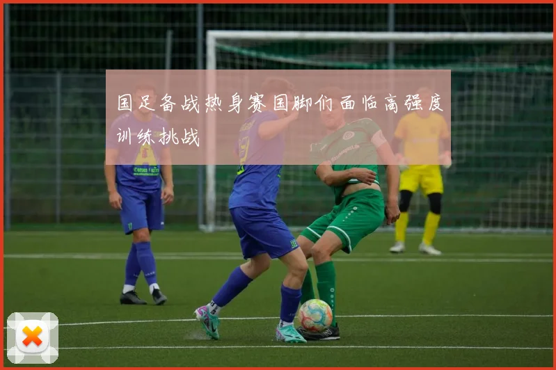 国足备战热身赛国脚们面临高强度训练挑战