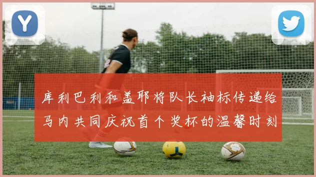 库利巴利和盖耶将队长袖标传递给马内共同庆祝首个奖杯的温馨时刻
