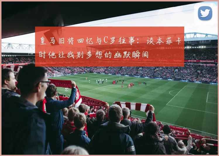 皇马旧将回忆与C罗往事：谈本菲卡时他让我别多想的幽默瞬间