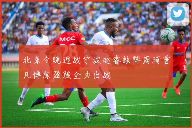 北京今晚迎战宁波赵睿缺阵周琦曾凡博陈盈骏全力出战
