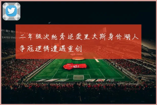 二年级次轮秀逆袭里夫斯身价湖人争冠逻辑遭遇重创