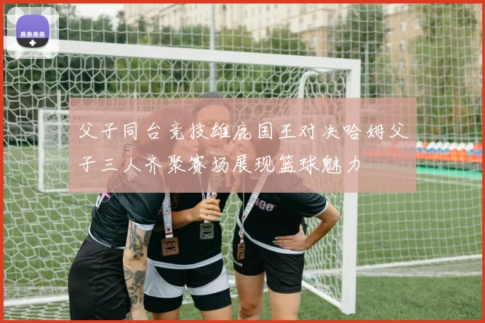 父子同台竞技雄鹿国王对决哈姆父子三人齐聚赛场展现篮球魅力