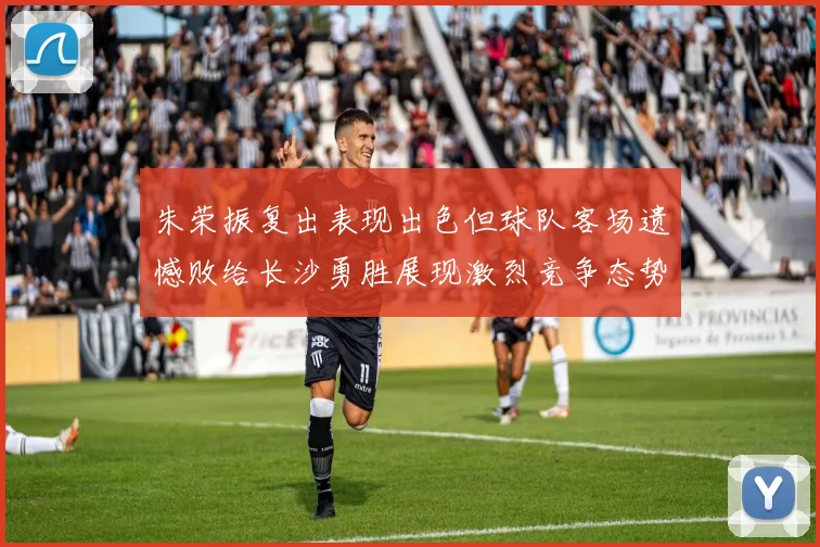 朱荣振复出表现出色但球队客场遗憾败给长沙勇胜展现激烈竞争态势
