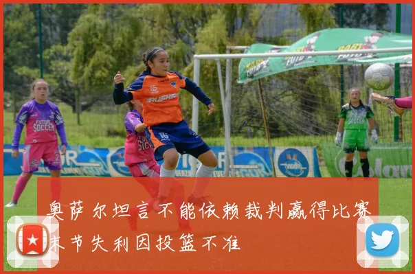 奥萨尔坦言不能依赖裁判赢得比赛末节失利因投篮不准