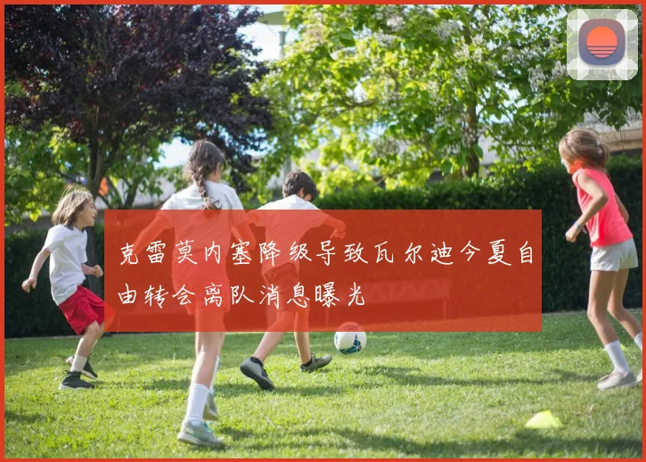 克雷莫内塞降级导致瓦尔迪今夏自由转会离队消息曝光