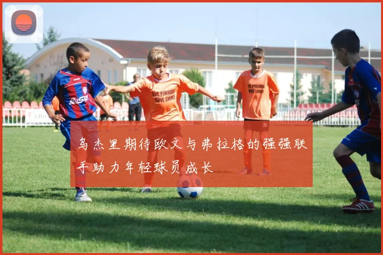 乌杰里期待欧文与弗拉格的强强联手助力年轻球员成长