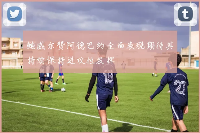 鲍威尔赞阿德巴约全面表现期待其持续保持进攻性发挥