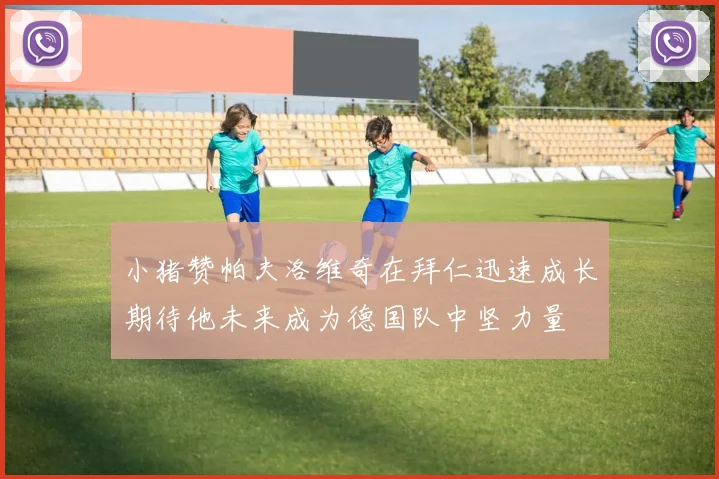 小猪赞帕夫洛维奇在拜仁迅速成长期待他未来成为德国队中坚力量