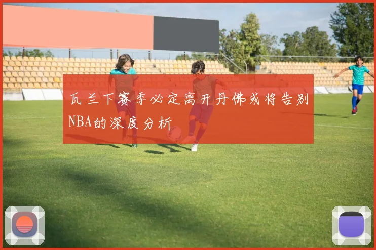 瓦兰下赛季必定离开丹佛或将告别NBA的深度分析